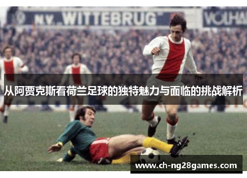 从阿贾克斯看荷兰足球的独特魅力与面临的挑战解析