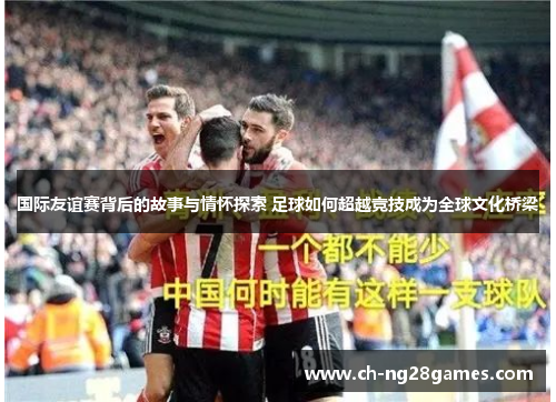 国际友谊赛背后的故事与情怀探索 足球如何超越竞技成为全球文化桥梁
