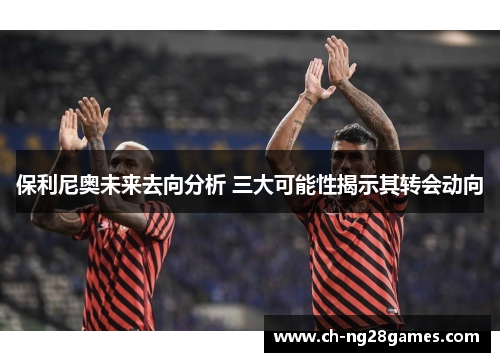 保利尼奥未来去向分析 三大可能性揭示其转会动向