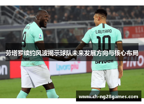 劳塔罗续约风波揭示球队未来发展方向与核心布局