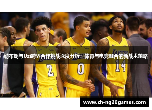 勒布朗与Uzi跨界合作挑战深度分析：体育与电竞融合的新战术策略