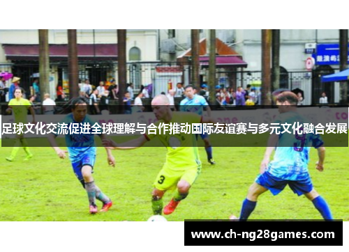 足球文化交流促进全球理解与合作推动国际友谊赛与多元文化融合发展